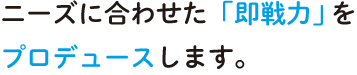 ニーズに合わせた即戦力をプロデュースします。